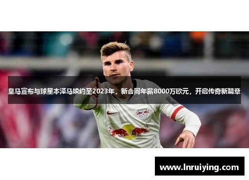 皇马宣布与球星本泽马续约至2023年，新合同年薪8000万欧元，开启传奇新篇章