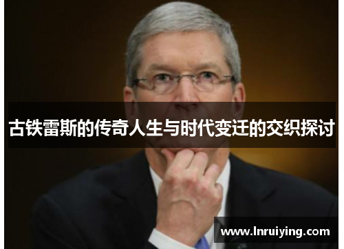 古铁雷斯的传奇人生与时代变迁的交织探讨