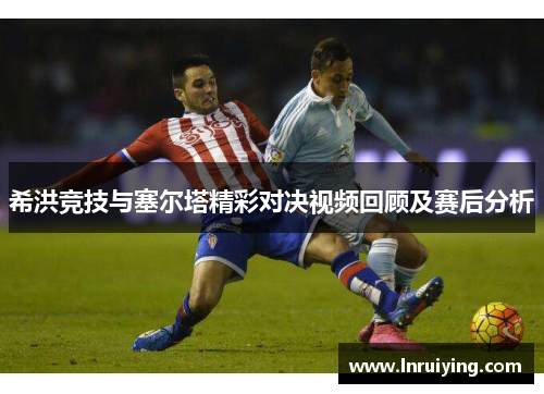 希洪竞技与塞尔塔精彩对决视频回顾及赛后分析