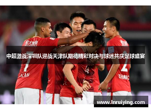 中超激战深圳队迎战天津队期待精彩对决与球迷共庆足球盛宴