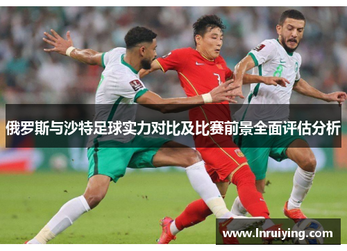 俄罗斯与沙特足球实力对比及比赛前景全面评估分析
