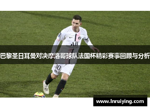 巴黎圣日耳曼对决摩洛哥球队法国杯精彩赛事回顾与分析