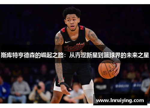 斯库特亨德森的崛起之路：从青涩新星到篮球界的未来之星
