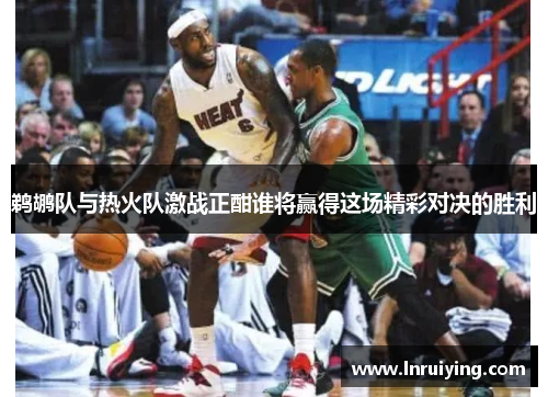 鹈鹕队与热火队激战正酣谁将赢得这场精彩对决的胜利