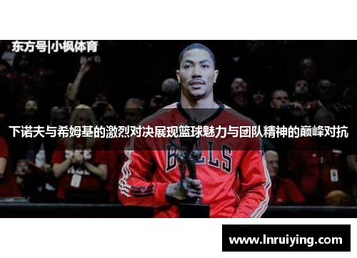 下诺夫与希姆基的激烈对决展现篮球魅力与团队精神的巅峰对抗