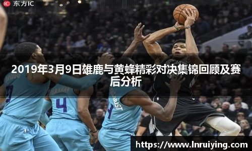 2019年3月9日雄鹿与黄蜂精彩对决集锦回顾及赛后分析