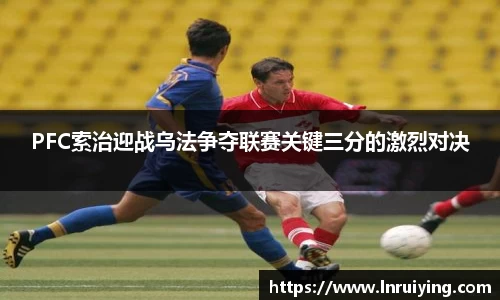 PFC索治迎战乌法争夺联赛关键三分的激烈对决
